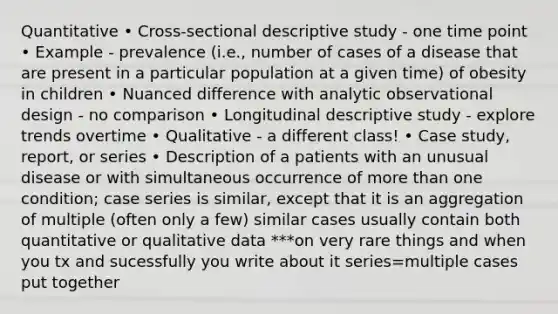 Quantitative • Cross-sectional descriptive study - one time point • Example - prevalence (i.e., number of cases of a disease that are present in a particular population at a given time) of obesity in children • Nuanced difference with analytic observational design - no comparison • Longitudinal descriptive study - explore trends overtime • Qualitative - a different class! • Case study, report, or series • Description of a patients with an unusual disease or with simultaneous occurrence of more than one condition; case series is similar, except that it is an aggregation of multiple (often only a few) similar cases usually contain both quantitative or qualitative data ***on very rare things and when you tx and sucessfully you write about it series=multiple cases put together