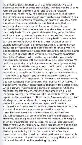 Quantitative Data Businesses use various quantitative data gathering methods to track productivity. The data can be used to rank employees and work units, and to award raises or promotions. Additionally, you can also use such data to justify the termination or discipline of poorly performing workers. If you operate a manufacturing company, for example, you may track quantitative data that details the number of units that each worker produces over a particular period of time. Service companies often track the number of worker-client interactions on a daily basis. You can gather data over long periods of time such as a month, quarter or year. Some businesses, however, prefer to review production data on a daily basis to ensure that workers are being productive at all times. Qualitative Data Qualitative reports contain human observations. Some human resources professionals spend time silently observing workers and recording information about their behaviors, work habits and the types of obstacles that workers must overcome to perform their jobs effectively. When gathering such data, you should minimize interactions with the subjects of your observations. You could cause productivity to increase or decrease by interacting with workers, in which case, your report will contain unreliable data. To reduce your own workload, ask each departmental supervisor to compile qualitative data reports. To eliminate bias in the reporting, appoint two or more people to assess the performance of each employee. Assessments In some instances, qualitative reports may contradict the information contained in quantitative reports. A departmental manager, for example, may write a glowing report about a particular individual, while the statistical reports may characterize the same individual an inefficient worker. Therefore, you should carefully review both reports before making any HR decisions. Broken machinery, staff shortages and other distractions may cause an individual's productivity to drop. A qualitative report would contain explanations of these events, while a quantitative report on the same worker would simply show production statistics. Considerations Producing and reviewing quantitative and qualitative reports can prove time consuming and expensive. However, compiling detailed performance reports, and keeping them on file, protects your business from legal disputes with former employees. Additionally, some businesses might be able to cut costs after addressing long-standing production issues that only come to light in performance reports. You must, however, ensure that you do not allow performance reporting to consume so much of your time and your money that you realize no overall benefit from the analyzing the data.