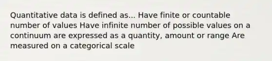 Quantitative data is defined as... Have finite or countable number of values Have infinite number of possible values on a continuum are expressed as a quantity, amount or range Are measured on a categorical scale