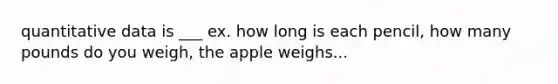 quantitative data is ___ ex. how long is each pencil, how many pounds do you weigh, the apple weighs...