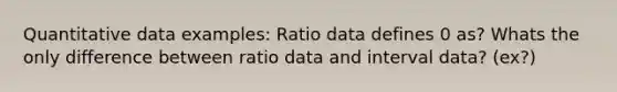 Quantitative data examples: Ratio data defines 0 as? Whats the only difference between ratio data and interval data? (ex?)