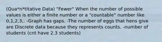 (Qua*n*titative Data) "Fewer" When the number of possible values is either a finite number or a "countable" number like 0,1,2,3,. -Graph has gaps. -The number of eggs that hens give are Discrete data because they represents counts. -number of students (cnt have 2.3 students)