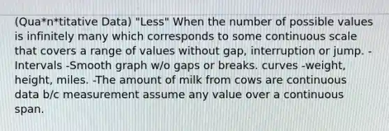 (Qua*n*titative Data) "Less" When the number of possible values is infinitely many which corresponds to some continuous scale that covers a range of values without gap, interruption or jump. -Intervals -Smooth graph w/o gaps or breaks. curves -weight, height, miles. -The amount of milk from cows are continuous data b/c measurement assume any value over a continuous span.