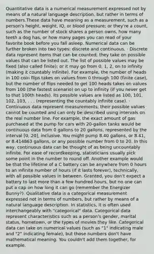 Quantitative data is a numerical measurement expressed not by means of a natural language description, but rather in terms of numbers.These data have meaning as a measurement, such as a person's height, weight, IQ, or blood pressure; or they're a count, such as the number of stock shares a person owns, how many teeth a dog has, or how many pages you can read of your favorite book before you fall asleep. Numerical data can be further broken into two types: discrete and continuous. · Discrete data represent items that can be counted; they take on possible values that can be listed out. The list of possible values may be fixed (also called finite); or it may go from 0, 1, 2, on to infinity (making it countably infinite). For example, the number of heads in 100 coin flips takes on values from 0 through 100 (finite case), but the number of flips needed to get 100 heads takes on values from 100 (the fastest scenario) on up to infinity (if you never get to that 100th heads). Its possible values are listed as 100, 101, 102, 103, . . . (representing the countably infinite case). · Continuous data represent measurements; their possible values cannot be counted and can only be described using intervals on the real number line. For example, the exact amount of gas purchased at the pump for cars with 20-gallon tanks would be continuous data from 0 gallons to 20 gallons, represented by the interval [0, 20], inclusive. You might pump 8.40 gallons, or 8.41, or 8.414863 gallons, or any possible number from 0 to 20. In this way, continuous data can be thought of as being uncountably infinite. For ease of recordkeeping, statisticians usually pick some point in the number to round off. Another example would be that the lifetime of a C battery can be anywhere from 0 hours to an infinite number of hours (if it lasts forever), technically, with all possible values in between. Granted, you don't expect a battery to last more than a few hundred hours, but no one can put a cap on how long it can go (remember the Energizer Bunny?). Qualitative data is a categorical measurement expressed not in terms of numbers, but rather by means of a natural language description. In statistics, it is often used interchangeably with "categorical" data. Categorical data represent characteristics such as a person's gender, marital status, hometown, or the types of movies they like. Categorical data can take on numerical values (such as "1" indicating male and "2" indicating female), but those numbers don't have mathematical meaning. You couldn't add them together, for example.