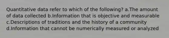 Quantitative data refer to which of the following? a.The amount of data collected b.Information that is objective and measurable c.Descriptions of traditions and the history of a community d.Information that cannot be numerically measured or analyzed