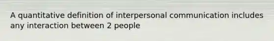 A quantitative definition of interpersonal communication includes any interaction between 2 people