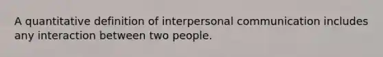 A quantitative definition of interpersonal communication includes any interaction between two people.