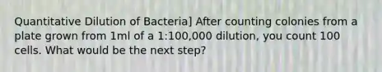 Quantitative Dilution of Bacteria] After counting colonies from a plate grown from 1ml of a 1:100,000 dilution, you count 100 cells. What would be the next step?