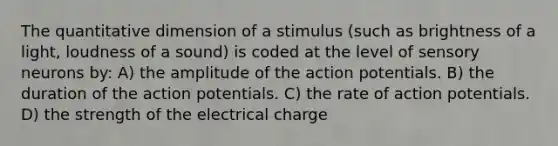 The quantitative dimension of a stimulus (such as brightness of a light, loudness of a sound) is coded at the level of sensory neurons by: A) the amplitude of the action potentials. B) the duration of the action potentials. C) the rate of action potentials. D) the strength of the electrical charge