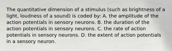 The quantitative dimension of a stimulus (such as brightness of a light, loudness of a sound) is coded by: A. the amplitude of the action potentials in sensory neurons. B. the duration of the action potentials in sensory neurons. C. the rate of action potentials in sensory neurons. D. the extent of action potentials in a sensory neuron.