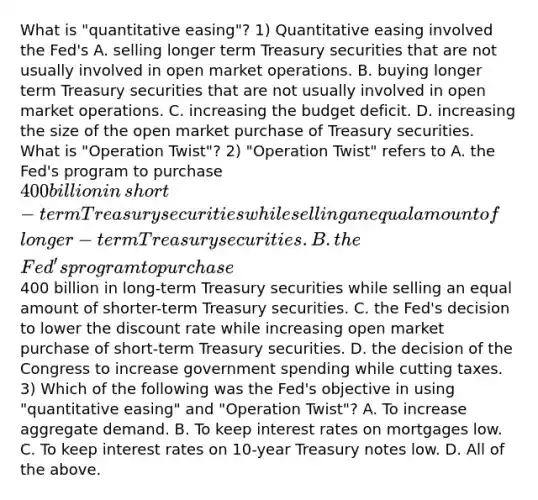 What is​ "quantitative easing"? 1) Quantitative easing involved the​ Fed's A. selling longer term Treasury securities that are not usually involved in open market operations. B. buying longer term Treasury securities that are not usually involved in open market operations. C. increasing the budget deficit. D. increasing the size of the open market purchase of Treasury securities. What is​ "Operation Twist"? 2) ​"Operation Twist" refers to A. the​ Fed's program to purchase​ 400 billion in​ short-term Treasury securities while selling an equal amount of ​ longer-termTreasury securities. B. the​ Fed's program to purchase​400 billion in​ long-term Treasury securities while selling an equal amount of​ shorter-term Treasury securities. C. the​ Fed's decision to lower the discount rate while increasing open market purchase of​ short-term Treasury securities. D. the decision of the Congress to increase government spending while cutting taxes. 3) Which of the following was the​ Fed's objective in using​ "quantitative easing" and​ "Operation Twist"? A. To increase aggregate demand. B. To keep interest rates on mortgages low. C. To keep interest rates on​ 10-year Treasury notes low. D. All of the above.