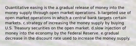 Quantitative easing is the a.gradual release of money into the money supply through open market operations. b.targeted use of open market operations in which a central bank targets certain markets. c.strategy of increasing the money supply by buying U.S. Treasury securities on the open market. d.slow injection of money into the economy by the Federal Reserve. e.gradual decrease in the discount rate used to increase the money supply.