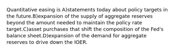 Quantitative easing is A)statements today about policy targets in the future.B)expansion of the supply of aggregate reserves beyond the amount needed to maintain the policy rate target.C)asset purchases that shift the composition of the Fed's balance sheet.D)expansion of the demand for aggregate reserves to drive down the IOER.