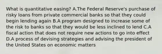 What is quantitative easing? A.The Federal Reserve's purchase of risky loans from private commercial banks so that they could begin lending again B.A program designed to increase some of the risk to banks so that they would be less inclined to lend C.A fiscal action that does not require new actions to go into effect D.A process of devising strategies and advising the president of the United States on economic matters