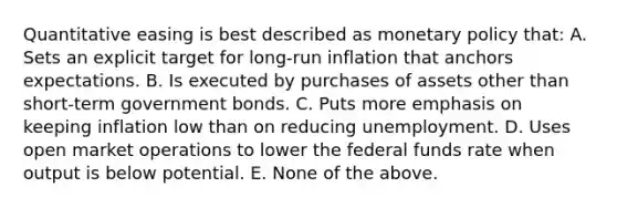 Quantitative easing is best described as monetary policy that: A. Sets an explicit target for long-run inflation that anchors expectations. B. Is executed by purchases of assets other than short-term government bonds. C. Puts more emphasis on keeping inflation low than on reducing unemployment. D. Uses open market operations to lower the federal funds rate when output is below potential. E. None of the above.