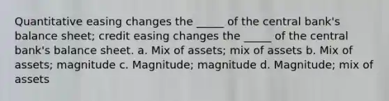 Quantitative easing changes the _____ of the central bank's balance sheet; credit easing changes the _____ of the central bank's balance sheet. a. Mix of assets; mix of assets b. Mix of assets; magnitude c. Magnitude; magnitude d. Magnitude; mix of assets