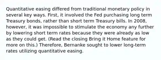 Quantitative easing differed from traditional monetary policy in several key ways. First, it involved the Fed purchasing long term Treasury bonds, rather than short term Treasury bills. In 2008, however, it was impossible to stimulate the economy any further by lowering short term rates because they were already as low as they could get. (Read the closing Bring it Home feature for more on this.) Therefore, Bernanke sought to lower long-term rates utilizing quantitative easing.