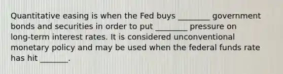 Quantitative easing is when the Fed buys ________ government bonds and securities in order to put ________ pressure on long‑term interest rates. It is considered unconventional monetary policy and may be used when the federal funds rate has hit _______.