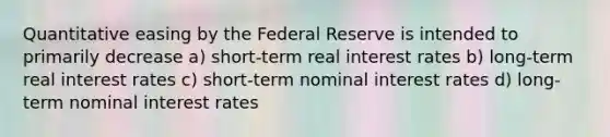 Quantitative easing by the Federal Reserve is intended to primarily decrease a) short-term real interest rates b) long-term real interest rates c) short-term nominal interest rates d) long-term nominal interest rates