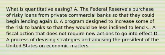 What is quantitative easing? A. The Federal Reserve's purchase of risky loans from private commercial banks so that they could begin lending again B. A program designed to increase some of the risk to banks so that they would be less inclined to lend C. A fiscal action that does not require new actions to go into effect D. A process of devising strategies and advising the president of the United States on economic matters