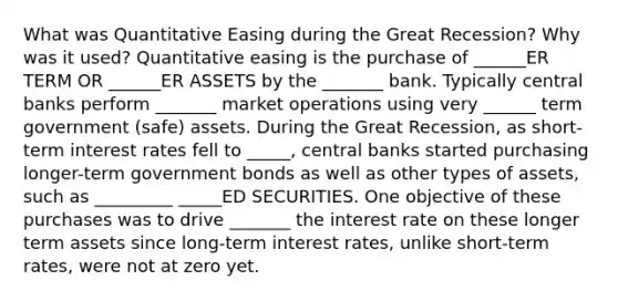 What was Quantitative Easing during the Great Recession? Why was it used? Quantitative easing is the purchase of ______ER TERM OR ______ER ASSETS by the _______ bank. Typically central banks perform _______ market operations using very ______ term government (safe) assets. During the Great Recession, as short-term interest rates fell to _____, central banks started purchasing longer-term government bonds as well as other types of assets, such as _________ _____ED SECURITIES. One objective of these purchases was to drive _______ the interest rate on these longer term assets since long-term interest rates, unlike short-term rates, were not at zero yet.