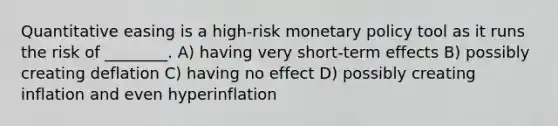 Quantitative easing is a high-risk monetary policy tool as it runs the risk of ________. A) having very short-term effects B) possibly creating deflation C) having no effect D) possibly creating inflation and even hyperinflation