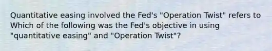 Quantitative easing involved the​ Fed's ​"Operation Twist" refers to Which of the following was the​ Fed's objective in using​ "quantitative easing" and​ "Operation Twist"?