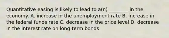 Quantitative easing is likely to lead to a(n) ________ in the economy. A. increase in the unemployment rate B. increase in the federal funds rate C. decrease in the price level D. decrease in the interest rate on long-term bonds