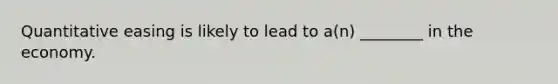 Quantitative easing is likely to lead to a(n) ________ in the economy.