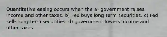 Quantitative easing occurs when the a) government raises income and other taxes. b) Fed buys long-term securities. c) Fed sells long-term securities. d) government lowers income and other taxes.