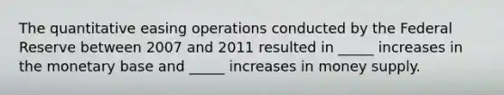 The quantitative easing operations conducted by the Federal Reserve between 2007 and 2011 resulted in _____ increases in the monetary base and _____ increases in money supply.