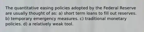 The quantitative easing policies adopted by the Federal Reserve are usually thought of as: a) short term loans to fill out reserves. b) temporary emergency measures. c) traditional monetary policies. d) a relatively weak tool.