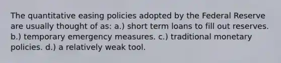 The quantitative easing policies adopted by the Federal Reserve are usually thought of as: a.) short term loans to fill out reserves. b.) temporary emergency measures. c.) traditional monetary policies. d.) a relatively weak tool.