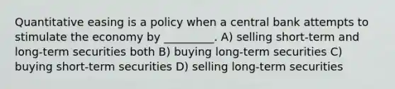 Quantitative easing is a policy when a central bank attempts to stimulate the economy by _________. A) selling short-term and long-term securities both B) buying long-term securities C) buying short-term securities D) selling long-term securities