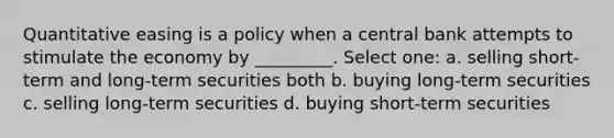 Quantitative easing is a policy when a central bank attempts to stimulate the economy by _________. Select one: a. selling short-term and long-term securities both b. buying long-term securities c. selling long-term securities d. buying short-term securities