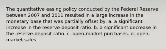 The quantitative easing policy conducted by the Federal Reserve between 2007 and 2011 resulted in a large increase in the monetary base that was partially offset by: a. a significant increase in the reserve-deposit ratio. b. a significant decrease in the reserve-deposit ratio. c. open-market purchases. d. open-market sales.