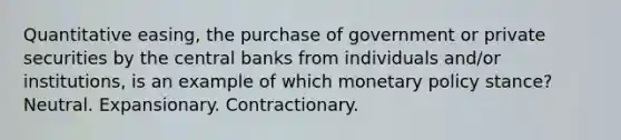 Quantitative easing, the purchase of government or private securities by the central banks from individuals and/or institutions, is an example of which monetary policy stance? Neutral. Expansionary. Contractionary.