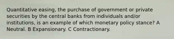 Quantitative easing, the purchase of government or private securities by the central banks from individuals and/or institutions, is an example of which monetary policy stance? A Neutral. B Expansionary. C Contractionary.