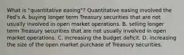 What is​ "quantitative easing"? Quantitative easing involved the​ Fed's A. buying longer term Treasury securities that are not usually involved in open market operations. B. selling longer term Treasury securities that are not usually involved in open market operations. C. increasing the budget deficit. D. increasing the size of the open market purchase of Treasury securities.