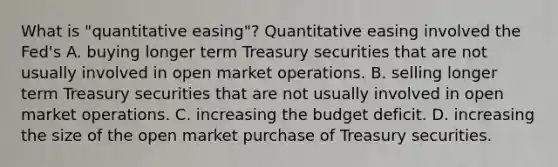 What is​ "quantitative easing"? Quantitative easing involved the​ Fed's A. buying longer term Treasury securities that are not usually involved in open market operations. B. selling longer term Treasury securities that are not usually involved in open market operations. C. increasing the budget deficit. D. increasing the size of the open market purchase of Treasury securities.