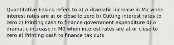 Quantitative Easing refers to a) A dramatic increase in M2 when interest rates are at or close to zero b) Cutting interest rates to zero c) Printing cash to finance government expenditure d) A dramatic increase in M0 when interest rates are at or close to zero e) Printing cash to finance tax cuts