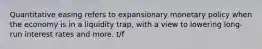 Quantitative easing refers to expansionary monetary policy when the economy is in a liquidity trap, with a view to lowering long-run interest rates and more. t/f