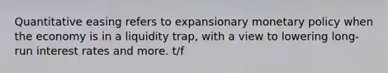 Quantitative easing refers to expansionary monetary policy when the economy is in a liquidity trap, with a view to lowering long-run interest rates and more. t/f