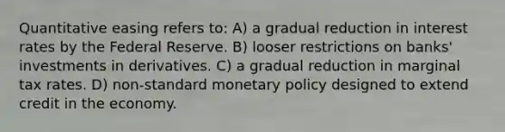 Quantitative easing refers to: A) a gradual reduction in interest rates by the Federal Reserve. B) looser restrictions on banks' investments in derivatives. C) a gradual reduction in marginal tax rates. D) non-standard monetary policy designed to extend credit in the economy.