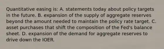 Quantitative easing is: A. statements today about policy targets in the future. B. expansion of the supply of aggregate reserves beyond the amount needed to maintain the policy rate target. C. asset purchases that shift the composition of the Fed's balance sheet. D. expansion of the demand for aggregate reserves to drive down the IOER.