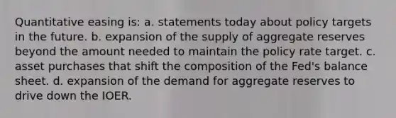 Quantitative easing is: a. statements today about policy targets in the future. b. expansion of the supply of aggregate reserves beyond the amount needed to maintain the policy rate target. c. asset purchases that shift the composition of the Fed's balance sheet. d. expansion of the demand for aggregate reserves to drive down the IOER.