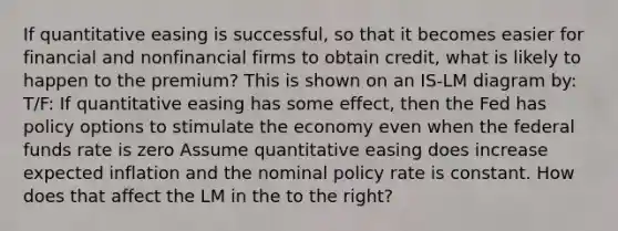 If quantitative easing is​ successful, so that it becomes easier for financial and nonfinancial firms to obtain​ credit, what is likely to happen to the​ premium? This is shown on an IS-LM diagram by: T/F: If quantitative easing has some​ effect, then the Fed has policy options to stimulate the economy even when the federal funds rate is zero Assume quantitative easing does increase expected inflation and the nominal policy rate is constant. How does that affect the LM in the to the​ right?