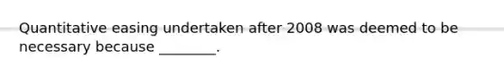 Quantitative easing undertaken after 2008 was deemed to be necessary because ________.