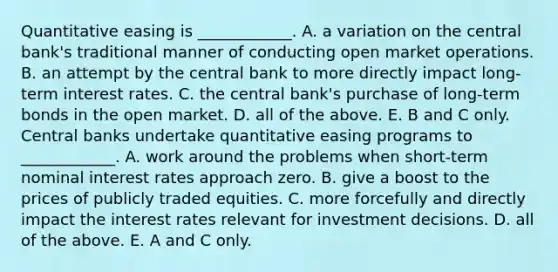 Quantitative easing is​ ____________. A. a variation on the central​ bank's traditional manner of conducting open market operations. B. an attempt by the central bank to more directly impact​ long-term interest rates. C. the central​ bank's purchase of​ long-term bonds in the open market. D. all of the above. E. B and C only. Central banks undertake quantitative easing programs to​ ____________. A. work around the problems when​ short-term nominal interest rates approach zero. B. give a boost to the prices of publicly traded equities. C. more forcefully and directly impact the interest rates relevant for investment decisions. D. all of the above. E. A and C only.