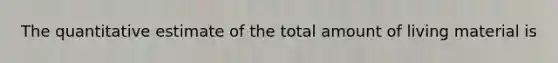 The quantitative estimate of the total amount of living material is